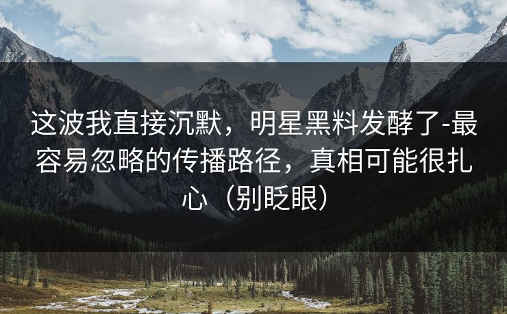 这波我直接沉默，明星黑料发酵了-最容易忽略的传播路径，真相可能很扎心（别眨眼）