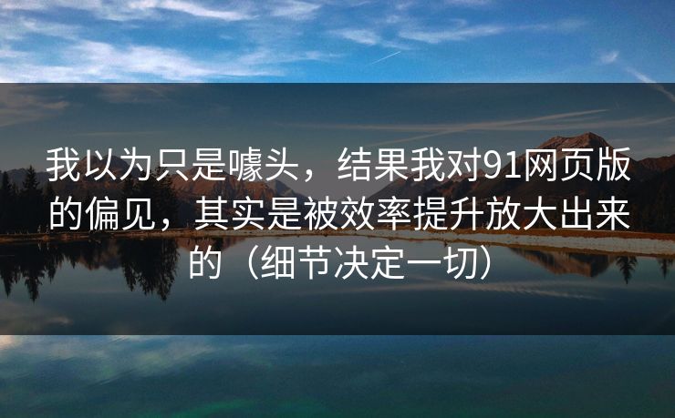 我以为只是噱头，结果我对91网页版的偏见，其实是被效率提升放大出来的（细节决定一切）