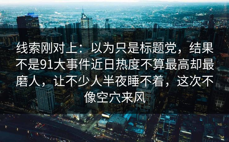 线索刚对上:以为只是标题党,结果不是91大事件近日热度不算最高却最磨人,让不少人半夜睡不着,这次不像空穴来风