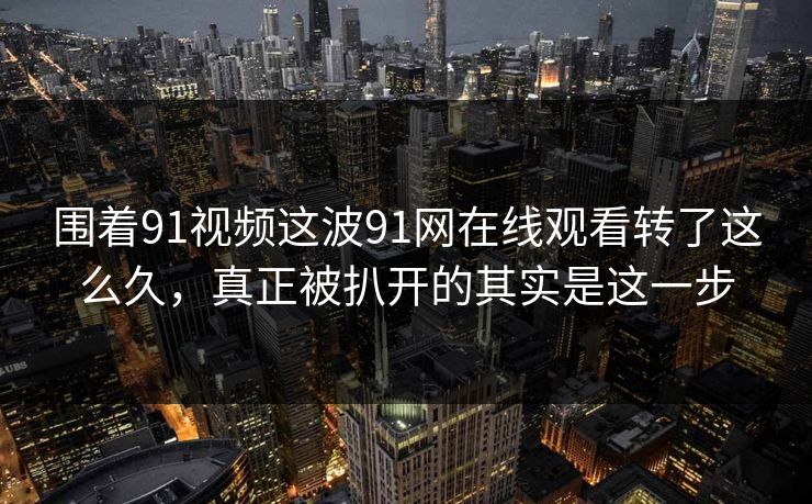 围着91视频这波91网在线观看转了这么久,真正被扒开的其实是这一步 第1张 围着91视频这波91网在线观看转了这么久,真正被扒开的其实是这一步 第1张