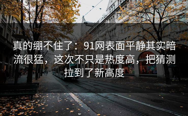 真的绷不住了：91网表面平静其实暗流很猛，这次不只是热度高，把猜测拉到了新高度
